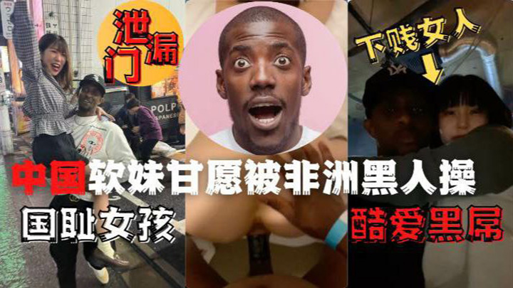 网曝泄露门，下贱女人国耻女孩酷爱黑屌，中国软妹甘愿被非洲黑人操